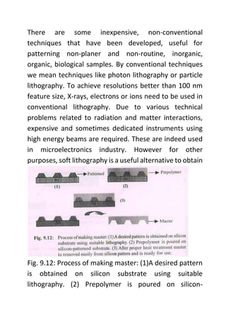 There are some inexpensive, non-conventional
techniques that have been developed, useful for
patterning non-planer and non-routine, inorganic,
organic, biological samples. By conventional techniques
we mean techniques like photon lithography or particle
lithography. To achieve resolutions better than 100 nm
feature size, X-rays, electrons or ions need to be used in
conventional lithography. Due to various technical
problems related to radiation and matter interactions,
expensive and sometimes dedicated instruments using
high energy beams are required. These are indeed used
in microelectronics industry. However for other
purposes, soft lithography is a useful alternative to obtain
Fig. 9.12: Process of making master: (1)A desired pattern
is obtained on silicon substrate using suitable
lithography. (2) Prepolymer is poured on silicon-
 