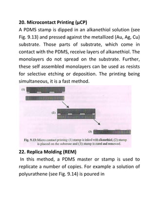 20. Microcontact Printing (µCP)
A PDMS stamp is dipped in an alkanethiol solution (see
Fig. 9.13) and pressed against the metallized (Au, Ag, Cu)
substrate. Those parts of substrate, which come in
contact with the PDMS, receive layers of alkanethiol. The
monolayers do not spread on the substrate. Further,
these self assembled monolayers can be used as resists
for selective etching or deposition. The printing being
simultaneous, it is a fast method.
22. Replica Molding (REM)
In this method, a PDMS master or stamp is used to
replicate a number of copies. For example a solution of
polyurathene (see Fig. 9.14) is poured in
 
