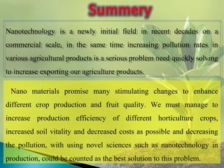 Nanotechnology is a newly initial field in recent decades on a
commercial scale, in the same time increasing pollution rates in
various agricultural products is a serious problem need quickly solving
to increase exporting our agriculture products.
Nanotechnology is a newly initial field in recent decades on a
commercial scale, in the same time increasing pollution rates in
various agricultural products is a serious problem need quickly solving
to increase exporting our agriculture products.
Nano materials promise many stimulating changes to enhance
different crop production and fruit quality. We must manage to
increase production efficiency of different horticulture crops,
increased soil vitality and decreased costs as possible and decreasing
the pollution, with using novel sciences such as nanotechnology in
production, could be counted as the best solution to this problem.
 