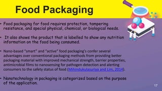 Food Packaging
17
• Food packaging for food requires protection, tampering
resistance, and special physical, chemical, or biological needs.
• It also shows the product that is labelled to show any nutrition
information on the food being consumed.
• Nano-based “smart” and “active” food packaging's confer several
advantages over conventional packaging methods from providing better
packaging material with improved mechanical strength, barrier properties,
antimicrobial films to nanosensing for pathogen detection and alerting
consumers to the safety status of food (Mihindukulasuriya and Lim, 2014).
• Nanotechnology in packaging is categorized based on the purpose
of the application.
 