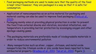 18
• Food packaging methods are used to make sure that the quality of the food
is kept intact however; they are packaged in a way so that it is safe for
consumption.
• Application of nanocomposites as an active material for packaging and
material coating can also be used to improve food packaging (Pinto et al.,
2013).
• Packaging mainly aims at providing physical protection in order to prevent
the food from external shocks and vibration, microbial infestation, and
temperature in providing barrier protection by scavenging oxygen and other
spoilage causing gases.
• The packaging materials are preferably made of biodegradable materials in
order to reduce environmental pollution.
• Many nanoparticles such as silver, copper, chitosan, and metal oxide
nanoparticles like titanium oxide or zinc oxide have been reported to have
antibacterial property (Bradley et al., 2011; Tan et al., 2013; Figure 1).
 