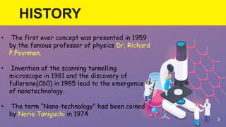 HISTORY
3
• The first ever concept was presented in 1959
by the famous professor of physics Dr. Richard
P.Feynman.
• Invention of the scanning tunnelling
microscope in 1981 and the discovery of
fullerene(C60) in 1985 lead to the emergence
of nanotechnology.
• The term “Nano-technology" had been coined
by Norio Taniguchi in 1974
 