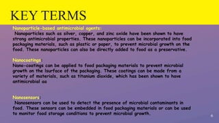 KEY TERMS
6
Nanoparticle-based antimicrobial agents:
Nanoparticles such as silver, copper, and zinc oxide have been shown to have
strong antimicrobial properties. These nanoparticles can be incorporated into food
packaging materials, such as plastic or paper, to prevent microbial growth on the
food. These nanoparticles can also be directly added to food as a preservative.
Nanocoatings:
Nano-coatings can be applied to food packaging materials to prevent microbial
growth on the lsurface of the packaging. These coatings can be made from a
variety of materials, such as titanium dioxide, which has been shown to have
antimicrobial aa
Nanosensors:
Nanosensors can be used to detect the presence of microbial contaminants in
food. These sensors can be embedded in food packaging materials or can be used
to monitor food storage conditions to prevent microbial growth.
 
