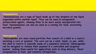 7
Nanoemulsions:
Nanoemulsions are a type of liquid made up of tiny droplets of one liquid
suspended within another liquid. They can be used to encapsulate
antimicrobial agents, allowing them to be more easily incorporated into
food. Nanoemulsions can also be used as a coating for food, preventing
microbial growth.
Nanocapsules:
Nanocapsules are nano-sized particles that consist of a shell or a matrix
enclosing a core or payload. The core can be a solid, liquid, or gas, while
the shell or matrix is typically made of a polymeric material. Nanocapsules
can be designed to release their payload in a controlled and targeted
manner, making them useful for applications such as drug delivery, flavor
encapsulation in food, and cosmetic formulations.
 
