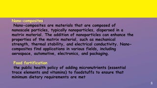 8
Nano-composites:
Nano-composites are materials that are composed of
nanoscale particles, typically nanoparticles, dispersed in a
matrix material. The addition of nanoparticles can enhance the
properties of the matrix material, such as mechanical
strength, thermal stability, and electrical conductivity. Nano-
composites find applications in various fields, including
aerospace, automotive, electronics, and packaging.
Food fortification
the public health policy of adding micronutrients (essential
trace elements and vitamins) to foodstuffs to ensure that
minimum dietary requirements are met
 