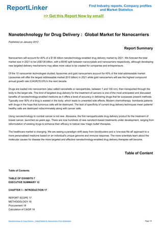 Find Industry reports, Company profiles
ReportLinker                                                                                 and Market Statistics
                                              >> Get this Report Now by email!



Nanotechnology for Drug Delivery : Global Market for Nanocarriers
Published on January 2012

                                                                                                             Report Summary

Nanocarriers will account for 40% of a $136 billion nanotechnology-enabled drug delivery market by 2021. We forecast the total
market size in 2021 to be US$136 billion, with a 60/40 split between nanocrystals and nanocarriers respectively, although developing
new targeted delivery mechanisms may allow more value to be created for companies and entrepreneurs.


Of the 10 nanocarrier technologies studied, liposomes and gold nanocarriers account for 45% of the total addressable market.
Liposomes will offer the largest addressable market ($15 billion) in 2021 while gold nanocarriers will see the highest compound
annual growth rate (CAGR)'53.8%'in the next decade.


Drugs are loaded into nanocarriers (also called nanoshells or nanoparticles, between 1 and 100 nm), then transported through the
body to the target site. This kind of targeted drug delivery for the treatment of cancers is one of the most anticipated and discussed
benefits of nanotechnology-enabled medicine as it offers a level of accuracy in delivering drugs that far surpasses present methods.
Typically over 90% of a drug is wasted in the body, which leads to unwanted side effects. Modern chemotherapy bombards patients
with drugs in the hope that tumorous cells will be destroyed. The lack of specificity of current drug delivery techniques mean patients'
healthy cells are destroyed indiscriminately along with cancer cells.


Using nanotechnology to combat cancer is not new. Abraxane, the first nanoparticulate drug delivery product for the treatment of
breast cancer, launched six years ago. There are now hundreds of new nanotech-based treatments under development, ranging from
reformulation of existing drugs to enhance their efficacy to radical new 'magic bullet' therapies.


The healthcare market is changing. We are seeing a paradigm shift away from blockbusters and a 'one-size fits all' approach to a
more personalised medicine based on an individual's unique genome and immune response. The more scientists learn about the
molecular causes for disease the more targeted and effective nanotechnology-enabled drug delivery therapies will become.




                                                                                                             Table of Content



Table of Contents


TABLE OF EXHIBITS 7
EXECUTIVE SUMMARY 12


CHAPTER 1 - INTRODUCTION 17


REPORT SCOPE 17
METHODOLOGY 18
Procurement 18
Calculation of CAGR 19



Nanotechnology for Drug Delivery : Global Market for Nanocarriers (From Slideshare)                                             Page 1/5
 