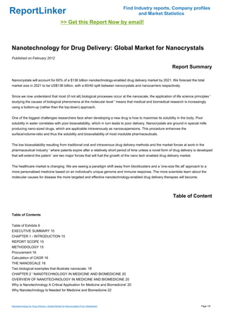 Find Industry reports, Company profiles
ReportLinker                                                                                and Market Statistics
                                              >> Get this Report Now by email!



Nanotechnology for Drug Delivery: Global Market for Nanocrystals
Published on February 2012

                                                                                                                Report Summary

Nanocrystals will account for 60% of a $136 billion nanotechnology-enabled drug delivery market by 2021. We forecast the total
market size in 2021 to be US$136 billion, with a 60/40 split between nanocrystals and nanocarriers respectively.


Since we now understand that most (if not all) biological processes occur at the nanoscale, the application of life science principles '
studying the causes of biological phenomena at the molecular level ' means that medical and biomedical research is increasingly
using a bottom-up (rather than the top-down) approach.


One of the biggest challenges researchers face when developing a new drug is how to maximise its solubility in the body. Poor
solubility in water correlates with poor bioavailability, which in turn leads to poor delivery. Nanocrystals are ground in special mills
producing nano-sized drugs, which are applicable intravenously as nanosuspensions. This procedure enhances the
surface/volume-ratio and thus the solubility and bioavailability of most insoluble pharmaceuticals.


The low bioavailability resulting from traditional oral and intravenous drug delivery methods and the market forces at work in the
pharmaceutical industry ' where patents expire after a relatively short period of time unless a novel form of drug delivery is developed
that will extend the patent ' are two major forces that will fuel the growth of the nano tech enabled drug delivery market.


The healthcare market is changing. We are seeing a paradigm shift away from blockbusters and a 'one-size fits all' approach to a
more personalised medicine based on an individual's unique genome and immune response. The more scientists learn about the
molecular causes for disease the more targeted and effective nanotechnology-enabled drug delivery therapies will become.




                                                                                                                Table of Content


Table of Contents


Table of Exhibits 6
EXECUTIVE SUMMARY 10
CHAPTER 1 - INTRODUCTION 15
REPORT SCOPE 15
METHODOLOGY 15
Procurement 16
Calculation of CAGR 16
THE NANOSCALE 18
Two biological examples that illustrate nanoscale: 18
CHAPTER 2 ' NANOTECHNOLOGY IN MEDICINE AND BIOMEDICINE 20
OVERVIEW OF NANOTECHNOLOGY IN MEDICINE AND BIOMEDICINE 20
Why is Nanotechnology A Critical Application for Medicine and Biomedicine' 20
Why Nanotechnology Is Needed for Medicine and Biomedicine 22



Nanotechnology for Drug Delivery: Global Market for Nanocrystals (From Slideshare)                                                  Page 1/8
 