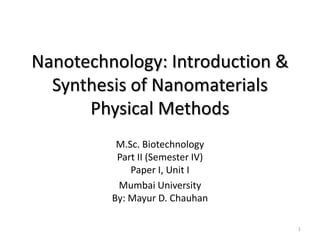 Nanotechnology: Introduction &
Synthesis of Nanomaterials
Physical Methods
M.Sc. Biotechnology
Part II (Semester IV)
Paper I, Unit I
Mumbai University
By: Mayur D. Chauhan
1
 