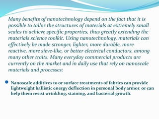 Many benefits of nanotechnology depend on the fact that it is
possible to tailor the structures of materials at extremely small
scales to achieve specific properties, thus greatly extending the
materials science toolkit. Using nanotechnology, materials can
effectively be made stronger, lighter, more durable, more
reactive, more sieve-like, or better electrical conductors, among
many other traits. Many everyday commercial products are
currently on the market and in daily use that rely on nanoscale
materials and processes:
Nanoscale additives to or surface treatments of fabrics can provide
lightweight ballistic energy deflection in personal body armor, or can
help them resist wrinkling, staining, and bacterial growth.
 