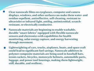 Clear nanoscale films on eyeglasses, computer and camera
displays, windows, and other surfaces can make them water- and
residue-repellent, antireflective, self-cleaning, resistant to
ultraviolet or infrared light, antifog, antimicrobial, scratch-
resistant, or electrically conductive.
Nanoscale materials are beginning to enable washable,
durable “smart fabrics” equipped with flexible nanoscale
sensors and electronics with capabilities for health
monitoring, solar energy capture, and energy harvesting
through movement.
Lightweighting of cars, trucks, airplanes, boats, and space craft
could lead to significant fuel savings. Nanoscale additives in
polymer composite materials are being used in baseball bats,
tennis rackets, bicycles, motorcycle helmets, automobile parts,
luggage, and power tool housings, making them lightweight,
stiff, durable, and resilient..
 