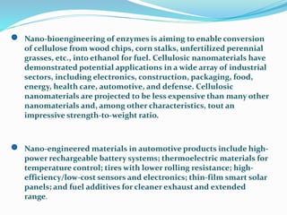 Nano-bioengineering of enzymes is aiming to enable conversion
of cellulose from wood chips, corn stalks, unfertilized perennial
grasses, etc., into ethanol for fuel. Cellulosic nanomaterials have
demonstrated potential applications in a wide array of industrial
sectors, including electronics, construction, packaging, food,
energy, health care, automotive, and defense. Cellulosic
nanomaterials are projected to be less expensive than many other
nanomaterials and, among other characteristics, tout an
impressive strength-to-weight ratio.
Nano-engineered materials in automotive products include high-
power rechargeable battery systems; thermoelectric materials for
temperature control; tires with lower rolling resistance; high-
efficiency/low-cost sensors and electronics; thin-film smart solar
panels; and fuel additives for cleaner exhaust and extended
range.
 