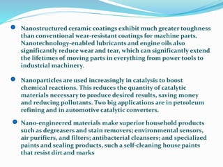 Nanostructured ceramic coatings exhibit much greater toughness
than conventional wear-resistant coatings for machine parts.
Nanotechnology-enabled lubricants and engine oils also
significantly reduce wear and tear, which can significantly extend
the lifetimes of moving parts in everything from power tools to
industrial machinery.
Nanoparticles are used increasingly in catalysis to boost
chemical reactions. This reduces the quantity of catalytic
materials necessary to produce desired results, saving money
and reducing pollutants. Two big applications are in petroleum
refining and in automotive catalytic converters.
Nano-engineered materials make superior household products
such as degreasers and stain removers; environmental sensors,
air purifiers, and filters; antibacterial cleansers; and specialized
paints and sealing products, such a self-cleaning house paints
that resist dirt and marks
 