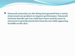 Nanoscale materials are also being incorporated into a variety
of personal care products to improve performance. Nanoscale
titanium dioxide and zinc oxide have been used for years in
sunscreen to provide protection from the sun while appearing
invisible on the skin.
 