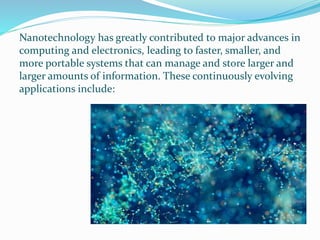 Nanotechnology has greatly contributed to major advances in
computing and electronics, leading to faster, smaller, and
more portable systems that can manage and store larger and
larger amounts of information. These continuously evolving
applications include:
 