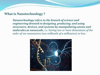 What is Nanotechnology ?
Nanotechnology refers to the branch of science and
engineering devoted to designing, producing, and using
structures, devices, and systems by manipulating atoms and
molecules at nanoscale, i.e. having one or more dimensions of the
order of 100 nanometres (100 millionth of a millimetre) or less.
 