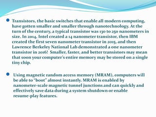 Transistors, the basic switches that enable all modern computing,
have gotten smaller and smaller through nanotechnology. At the
turn of the century, a typical transistor was 130 to 250 nanometers in
size. In 2014, Intel created a 14 nanometer transistor, then IBM
created the first seven nanometer transistor in 2015, and then
Lawrence Berkeley National Lab demonstrated a one nanometer
transistor in 2016! Smaller, faster, and better transistors may mean
that soon your computer’s entire memory may be stored on a single
tiny chip.
Using magnetic random access memory (MRAM), computers will
be able to “boot” almost instantly. MRAM is enabled by
nanometer‐scale magnetic tunnel junctions and can quickly and
effectively save data during a system shutdown or enable
resume‐play features.
 
