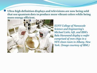 Ultra-high definition displays and televisions are now being sold
that use quantum dots to produce more vibrant colors while being
more energy efficient.
SUNY College of Nanoscale
Science and Engineering's
Michael Liehr, left, and IBM's
Bala Haranand display a wafer
comprised of 7nm chips in a
NFX clean room in Albany, New
York. (Image courtesy of IBM.)
 