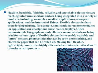 Flexible, bendable, foldable, rollable, and stretchable electronics are
reaching into various sectors and are being integrated into a variety of
products, including wearables, medical applications, aerospace
applications, and the Internet of Things. Flexible electronics have
been developed using, for example, semiconductor nanomembranes
for applications in smartphone and e-reader displays. Other
nanomaterials like graphene and cellulosic nanomaterials are being
used for various types of flexible electronics to enable wearable and
“tattoo” sensors, photovoltaics that can be sewn onto clothing, and
electronic paper that can be rolled up. Making flat, flexible,
lightweight, non-brittle, highly efficient electronics opens the door to
countless smart products.
 