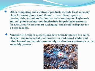 Other computing and electronic products include Flash memory
chips for smart phones and thumb drives; ultra-responsive
hearing aids; antimicrobial/antibacterial coatings on keyboards
and cell phone casings; conductive inks for printed electronics
for RFID/smart cards/smart packaging; and flexible displays for
e-book readers.
Nanoparticle copper suspensions have been developed as a safer,
cheaper, and more reliable alternative to lead-based solder and
other hazardous materials commonly used to fuse electronics in the
assembly process.
 