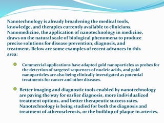 Nanotechnology is already broadening the medical tools,
knowledge, and therapies currently available to clinicians.
Nanomedicine, the application of nanotechnology in medicine,
draws on the natural scale of biological phenomena to produce
precise solutions for disease prevention, diagnosis, and
treatment. Below are some examples of recent advances in this
area:
Commercial applications have adapted gold nanoparticles as probes for
the detection of targeted sequences of nucleic acids, and gold
nanoparticles are also being clinically investigated as potential
treatments for cancer and other diseases.
Better imaging and diagnostic tools enabled by nanotechnology
are paving the way for earlier diagnosis, more individualized
treatment options, and better therapeutic success rates.
Nanotechnology is being studied for both the diagnosis and
treatment of atherosclerosis, or the buildup of plaque in arteries.
 