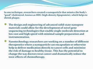In one technique, researchers created a nanoparticle that mimics the body’s
“good” cholesterol, known as HDL (high-density lipoprotein), which helps to
shrink plaque.
The design and engineering of advanced solid-state nanopore
materials could allow for the development of novel gene
sequencing technologies that enable single-molecule detection at
low cost and high speed with minimal sample preparation and
instrumentation.
Nanotechnology researchers are working on a number of different
therapeutics where a nanoparticle can encapsulate or otherwise
help to deliver medication directly to cancer cells and minimize
the risk of damage to healthy tissue. This has the potential to
change the way doctors treat cancer and dramatically reduce the
toxic effects of chemotherapy.
 