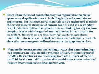 Research in the use of nanotechnology for regenerative medicine
spans several application areas, including bone and neural tissue
engineering. For instance, novel materials can be engineered to mimic
the crystal mineral structure of human bone or used as a restorative
resin for dental applications. Researchers are looking for ways to grow
complex tissues with the goal of one day growing human organs for
transplant. Researchers are also studying ways to use graphene
nanoribbons to help repair spinal cord injuries; preliminary research
shows that neurons grow well on the conductive graphene surface.
Nanomedicine researchers are looking at ways that nanotechnology
can improve vaccines, including vaccine delivery without the use of
needles. Researchers also are working to create a universal vaccine
scaffold for the annual flu vaccine that would cover more strains and
require fewer resources to develop each year.
 