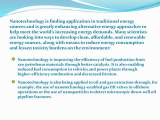Nanotechnology is finding application in traditional energy
sources and is greatly enhancing alternative energy approaches to
help meet the world’s increasing energy demands. Many scientists
are looking into ways to develop clean, affordable, and renewable
energy sources, along with means to reduce energy consumption
and lessen toxicity burdens on the environment:
Nanotechnology is improving the efficiency of fuel production from
raw petroleum materials through better catalysis. It is also enabling
reduced fuel consumption in vehicles and power plants through
higher-efficiency combustion and decreased friction.
Nanotechnology is also being applied to oil and gas extraction through, for
example, the use of nanotechnology-enabled gas lift valves in offshore
operations or the use of nanoparticles to detect microscopic down-well oil
pipeline fractures.
 
