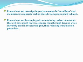 Researchers are investigating carbon nanotube “scrubbers” and
membranes to separate carbon dioxide from power plant exhaust.
Researchers are developing wires containing carbon nanotubes
that will have much lower resistance than the high-tension wires
currently used in the electric grid, thus reducing transmission
power loss.
 