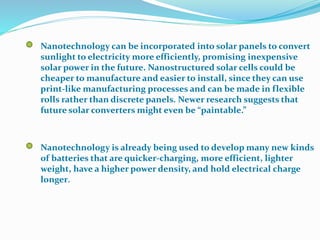 Nanotechnology can be incorporated into solar panels to convert
sunlight to electricity more efficiently, promising inexpensive
solar power in the future. Nanostructured solar cells could be
cheaper to manufacture and easier to install, since they can use
print-like manufacturing processes and can be made in flexible
rolls rather than discrete panels. Newer research suggests that
future solar converters might even be “paintable.”
Nanotechnology is already being used to develop many new kinds
of batteries that are quicker-charging, more efficient, lighter
weight, have a higher power density, and hold electrical charge
longer.
 