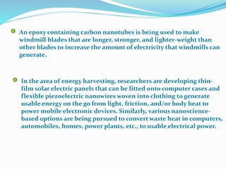 An epoxy containing carbon nanotubes is being used to make
windmill blades that are longer, stronger, and lighter-weight than
other blades to increase the amount of electricity that windmills can
generate.
In the area of energy harvesting, researchers are developing thin-
film solar electric panels that can be fitted onto computer cases and
flexible piezoelectric nanowires woven into clothing to generate
usable energy on the go from light, friction, and/or body heat to
power mobile electronic devices. Similarly, various nanoscience-
based options are being pursued to convert waste heat in computers,
automobiles, homes, power plants, etc., to usable electrical power.
 