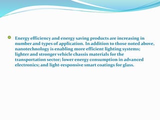 Energy efficiency and energy saving products are increasing in
number and types of application. In addition to those noted above,
nanotechnology is enabling more efficient lighting systems;
lighter and stronger vehicle chassis materials for the
transportation sector; lower energy consumption in advanced
electronics; and light-responsive smart coatings for glass.
 