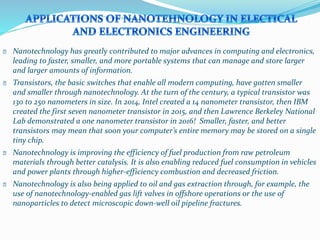 � Nanotechnology has greatly contributed to major advances in computing and electronics,
leading to faster, smaller, and more portable systems that can manage and store larger
and larger amounts of information.
� Transistors, the basic switches that enable all modern computing, have gotten smaller
and smaller through nanotechnology. At the turn of the century, a typical transistor was
130 to 250 nanometers in size. In 2014, Intel created a 14 nanometer transistor, then IBM
created the first seven nanometer transistor in 2015, and then Lawrence Berkeley National
Lab demonstrated a one nanometer transistor in 2016! Smaller, faster, and better
transistors may mean that soon your computer’s entire memory may be stored on a single
tiny chip.
� Nanotechnology is improving the efficiency of fuel production from raw petroleum
materials through better catalysis. It is also enabling reduced fuel consumption in vehicles
and power plants through higher-efficiency combustion and decreased friction.
� Nanotechnology is also being applied to oil and gas extraction through, for example, the
use of nanotechnology-enabled gas lift valves in offshore operations or the use of
nanoparticles to detect microscopic down-well oil pipeline fractures.
 