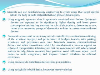Scientists can use nanotechnology engineering to create drugs that target specific
cells in the body or build materials that can grow artificial organs.
Using magnetic quantum dots in spintronic semiconductor devices. Spintronic
devices are expected to be significantly higher density and lower power
consumption because they measure the spin of electronics to determine a 1 or 0,
rather than measuring groups of electronics as done in current semiconductor
devices.
Nanoscale sensors and devices may provide cost-effective continuous monitoring
of the structural integrity and performance of bridges, tunnels, rails, parking
structures, and pavements over time. Nanoscale sensors, communications
devices, and other innovations enabled by nanoelectronics can also support an
enhanced transportation infrastructure that can communicate with vehicle-based
systems to help drivers maintain lane position, avoid collisions, adjust travel
routes to avoid congestion, and improve drivers’ interfaces to onboard
electronics.
Using nanowires to build transistors without p-n junctions.
Using buckyballs to build dense, low power memory devices
 