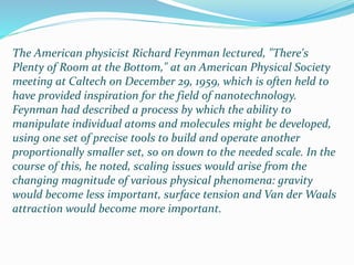The American physicist Richard Feynman lectured, "There's
Plenty of Room at the Bottom," at an American Physical Society
meeting at Caltech on December 29, 1959, which is often held to
have provided inspiration for the field of nanotechnology.
Feynman had described a process by which the ability to
manipulate individual atoms and molecules might be developed,
using one set of precise tools to build and operate another
proportionally smaller set, so on down to the needed scale. In the
course of this, he noted, scaling issues would arise from the
changing magnitude of various physical phenomena: gravity
would become less important, surface tension and Van der Waals
attraction would become more important.
 