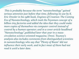 This is probably because the term “nanotechnology” gained
serious attention just before that time, following its use by K.
Eric Drexler in his 1986 book, Engines of Creation: The Coming
Era of Nanotechnology, which took the Feynman concept of a
billion tiny factories and added the idea that they could make
more copies of themselves via computer control instead of
control by a human operator; and in a cover article headlined
"Nanotechnology",published later that year in a mass-
circulation science-oriented magazine, Omni. Toumey’s
analysis also includes comments from distinguished scientists
in nanotechnology who say that “Plenty of Room” did not
influence their early work, and in fact most of them had not
read it until a later date.
 