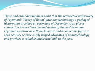 These and other developments hint that the retroactive rediscovery
of Feynman’s “Plenty of Room” gave nanotechnology a packaged
history that provided an early date of December 1959, plus a
connection to the charisma and genius of Richard Feynman.
Feynman's stature as a Nobel laureate and as an iconic figure in
20th century science surely helped advocates of nanotechnology
and provided a valuable intellectual link to the past.
 