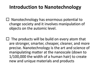 Introduction to Nanotechnology
 Nanotechnology has enormous potential to
change society and it involves manipulation of
objects on the automic level.
 The products will be build on every atom that
are stronger, smarter, cheaper, cleaner, and more
precise. Nanotechnology is the art and science of
manipulating matter at the nanoscale (down to
1/100,000 the width of a human hair) to create
new and unique materials and products
 