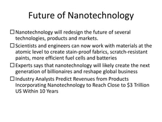 Future of Nanotechnology
Nanotechnology will redesign the future of several
technologies, products and markets.
Scientists and engineers can now work with materials at the
atomic level to create stain-proof fabrics, scratch-resistant
paints, more efficient fuel cells and batteries
Experts says that nanotechnology will likely create the next
generation of billionaires and reshape global business
Industry Analysts Predict Revenues from Products
Incorporating Nanotechnology to Reach Close to $3 Trillion
US Within 10 Years
 