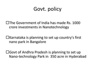 Govt. policy
The Government of India has made Rs. 1000
crore investments in Nanotechnology
Karnataka is planning to set up country's first
nano park in Bangalore
Govt of Andhra Pradesh is planning to set up
Nano-technology Park in 350 acre in Hyderabad
 