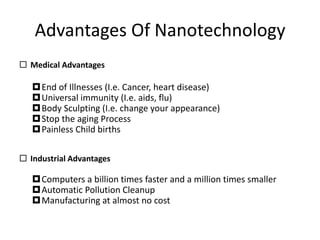 Advantages Of Nanotechnology
 Medical Advantages
End of Illnesses (I.e. Cancer, heart disease)
Universal immunity (I.e. aids, flu)
Body Sculpting (I.e. change your appearance)
Stop the aging Process
Painless Child births
 Industrial Advantages
Computers a billion times faster and a million times smaller
Automatic Pollution Cleanup
Manufacturing at almost no cost
 