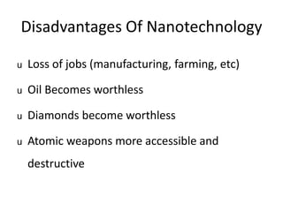 Disadvantages Of Nanotechnology
u Loss of jobs (manufacturing, farming, etc)
u Oil Becomes worthless
u Diamonds become worthless
u Atomic weapons more accessible and
destructive
 