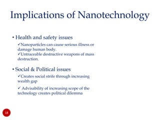 • Health and safety issues
Nanoparticles can cause serious illness or
damage human body.
Untraceable destructive weapons of mass
destruction.
• Social & Political issues
Creates social strife through increasing
wealth gap
 Advisability of increasing scope of the
technology creates political dilemma
18
Implications of Nanotechnology
 
