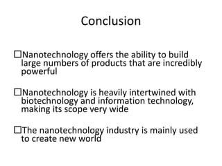 Conclusion
Nanotechnology offers the ability to build
large numbers of products that are incredibly
powerful
Nanotechnology is heavily intertwined with
biotechnology and information technology,
making its scope very wide
The nanotechnology industry is mainly used
to create new world
 