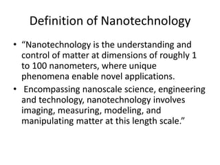 Definition of Nanotechnology
• “Nanotechnology is the understanding and
control of matter at dimensions of roughly 1
to 100 nanometers, where unique
phenomena enable novel applications.
• Encompassing nanoscale science, engineering
and technology, nanotechnology involves
imaging, measuring, modeling, and
manipulating matter at this length scale.”
 