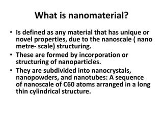 What is nanomaterial?
• Is defined as any material that has unique or
novel properties, due to the nanoscale ( nano
metre- scale) structuring.
• These are formed by incorporation or
structuring of nanoparticles.
• They are subdivided into nanocrystals,
nanopowders, and nanotubes: A sequence
of nanoscale of C60 atoms arranged in a long
thin cylindrical structure.
 