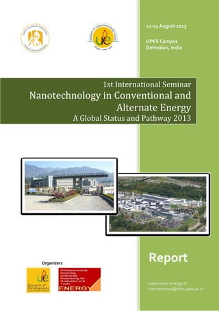 Organizers
12-13 August 2013
UPES Campus
Dehradun, India
Report
www.nano-energy.in
nanoseminar@ddn.upes.ac.in
1st International Seminar
Nanotechnology in Conventional and
Alternate Energy
A Global Status and Pathway 2013
 
