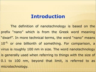 Introduction
The definition of nanotechnology is based on the
prefix “nano” which is from the Greek word meaning
“dwarf”. In more technical terms, the word “nano” means
10-9,
or one billionth of something. For comparison, a
virus is roughly 100 nm in size. The word nanotechnology
is generally used when referring to things with the size of
0.1 to 100 nm, beyond that limit, is referred to as
microtechnology.
 
