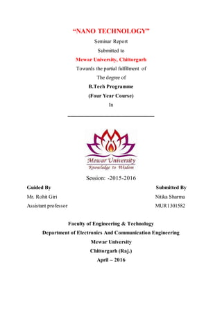 “NANO TECHNOLOGY”
Seminar Report
Submitted to
Mewar University, Chittorgarh
Towards the partial fulfillment of
The degree of
B.Tech Programme
(Four Year Course)
In
_______________________________
Session: -2015-2016
Guided By Submitted By
Mr. Rohit Giri Nitika Sharma
Assistant professor MUR1301582
Faculty of Engineering & Technology
Department of Electronics And Communication Engineering
Mewar University
Chittorgarh (Raj.)
April – 2016
 