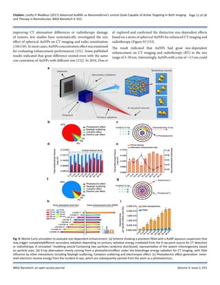 Citation: Loutfy H Madkour (2017) Advanced AuNMs as Nanomedicine’s central Goals Capable of Active Targeting in Both Imaging
and Therapy in Biomolecules. BAOJ Nanotech 3: 015.
Page 11 of 18
BAOJ Nanotech, an open access journal Volume 3; Issue 1; 015
improving CT attenuation differences or radiotherapy damage
of tumors, few studies have systematically investigated the size
effect of spherical AuNPs on CT imaging and radio sensitization
[149,150]. In most cases, AuNPs concentration effect was examined
for evaluating enhancement performances [151]. Some published
results indicated that great difference existed even with the same
con-centration of AuNPs with different size [152]. In 2016, Dou et
al. explored and confirmed the distinctive size-dependent effects
based on a series of spherical AuNPs for enhanced CT imaging and
radiotherapy (Figure 9) [153].
The result indicated that AuNPs had great size-dependent
enhancement on CT imaging and radiotherapy (RT) in the size
range of 3–50 nm. Interestingly, AuNPs with a size of ∼13 nm could
Fig. 9. Monte Carlo simulation to evaluate size-dependent enhancement. (a) Scheme showing a phantom filled with a AuNP aqueous suspension that
may trigger completelydifferent secondary radiation depending on primary radiation energy irradiated from the X-ray point source for CT detection
or radiotherapy. A simulated “modeling vesicle”containing two particles randomly distributed, representative of the system inhomogeneity based
on particle sizes. (b) X-ray attenuation mainly coming from a photoelectriceffect under the kilovoltage energy radiation for CT imaging, with little
influence by other interactions including Rayleigh scattering, Compton scattering and electronpair effect. (c) Photoelectric effect generation. Inner-
shell electrons receive energy from the incident X-rays, which are subsequently ejected from the atom as a photoelectron,
 
