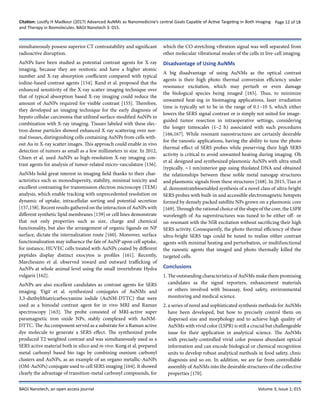 Citation: Loutfy H Madkour (2017) Advanced AuNMs as Nanomedicine’s central Goals Capable of Active Targeting in Both Imaging
and Therapy in Biomolecules. BAOJ Nanotech 3: 015.
Page 12 of 18
BAOJ Nanotech, an open access journal Volume 3; Issue 1; 015
simultaneously possess superior CT contrastability and significant
radioactive disruption.
AuNPs have been studied as potential contrast agents for X-ray
imaging, because they are nontoxic and have a higher atomic
number and X-ray absorption coefficient compared with typical
iodine-based contrast agents [154]. Rand et al. proposed that the
enhanced sensitivity of the X-ray scatter imaging technique over
that of typical absorption based X-ray imaging could reduce the
amount of AuNPs required for visible contrast [155]. Therefore,
they developed an imaging technique for the early diagnosis of
hepato cellular carcinoma that utilized surface-modified AuNPs in
combination with X-ray imaging. Tissues labeled with these elec-
tron-dense particles showed enhanced X-ray scattering over nor-
mal tissues, distinguishing cells containing AuNPs from cells with-
out Au in X-ray scatter images. This approach could enable in vivo
detection of tumors as small as a few millimeters in size. In 2012,
Chien et al. used AuNPs as high-resolution X-ray imaging con-
trast agents for analysis of tumor-related micro-vasculature [156].
AuNMs hold great interest in imaging field thanks to their char-
acteristics such as monodispersity, stability, minimal toxicity and
excellent contrasting for transmission electron microscopy (TEM)
analysis, which enable tracking with unprecedented resolution on
dynamic of uptake, intracellular sorting and potential secretion
[157,158]. Recent results gathered on the interaction of AuNPs with
different synthetic lipid membranes [159] or cell lines demonstrate
that not only properties such as size, charge and chemical
functionality, but also the arrangement of organic ligands on NP
surface, dictate the internalization route [160]. Moreover, surface
functionalization may influence the fate of AuNP upon cell uptake,
for instance, HUVEC cells treated with AuNPs coated by different
peptides display distinct exocytos is profiles [161]. Recently,
Marchesano et al. observed inward and outward trafficking of
AuNPs at whole animal level using the small invertebrate Hydra
vulgaris [162].
AuNPs are also excellent candidates as contrast agents for SERS
imaging. Yigit et al. synthesized conjugates of AuNMs and
3,3-diethylthiatricarbocyanine iodide (AuNM-DTTC) that were
used as a bimodal contrast agent for in vivo MRI and Raman
spectroscopy [163]. The probe consisted of MRI-active super
paramagnetic iron oxide NPs, stably complexed with AuNM-
DTTC. The Au component served as a substrate for a Raman active
dye molecule to generate a SERS effect. The synthesized probe
produced T2 weighted contrast and was simultaneously used as a
SERS active material both in silico and in vivo. Kong et al. prepared
metal carbonyl based bio tags by combining osmium carbonyl
clusters and AuNPs, as an example of an organo metallic-AuNPs
(OM-AuNPs) conjugate used to cell SERS imaging [164]. It showed
clearly the advantage of transition-metal carbonyl compounds, for
which the CO stretching vibration signal was well separated from
other molecular vibrational modes of the cells in live-cell imaging.
Disadvantage of Using AuNMs
A big disadvantage of using AuNMs as the optical contrast
agents is their high photo thermal conversion efficiency under
resonance excitation, which may perturb or even damage
the biological species being imaged [165]. Thus, to minimize
unwanted heat-ing in bioimaging applications, laser irradiation
time is typically set to be in the range of 0.1–10 S, which either
lowers the SERS signal contrast or is simply not suited for image-
guided tumor resection in intraoperative settings, considering
the longer timescales (1–2 h) associated with such procedures
[166,167]. While resonant nanostructures are certainly desirable
for the ranostic applications, having the ability to tune the photo
thermal effect of SERS probes while preserving their high SERS
activity is critical to avoid unwanted heating during imaging. Oh
et al. designed and synthesized plasmonic AuNPs with ultra small
(typically, ∼1 nm)interior gap using thiolated DNA and obtained
the relationships between these noble metal nanogap structures
and plasmonic signals from these structures [168]. In 2015, Tian et
al. demonstratebioenabled synthesis of a novel class of ultra-bright
SERS probes with built-in and accessible electromagnetic hotspots
formed by densely packed satellite NPs grown on a plasmonic core
[169]. Through the rational choice of the shape of the core, the LSPR
wavelength of Au superstructures was tuned to be either off- or
on-resonant with the NIR excitation without sacrificing their high
SERS activity. Consequently, the photo thermal efficiency of these
ultra-bright SERS tags could be tuned to realize either contrast
agents with minimal heating and perturbation, or multifunctional
the ranostic agents that imaged and photo thermally killed the
targeted cells.
Conclusions
1. The outstanding characteristics of AuNMs make them promising
candidates as the signal reporters, enhancement materials
or others involved with bioassay, food safety, environmental
monitoring and medical science.
2. a series of novel and sophisticated synthesis methods for AuNMs
have been developed, but how to precisely control them on
dispersed size and morphology and to achieve high quality of
AuNMs with vivid color (LSPR) is still a crucial but challengeable
issue for their application in analytical science. The AuNMs
with precisely-controlled vivid color possess abundant optical
information and can encode biological or chemical recognition
units to develop robust analytical methods in food safety, clinic
diagnosis and so on. In addition, we are far from controllable
assembly of AuNMs into the desirable structures of the collective
properties [170].
 